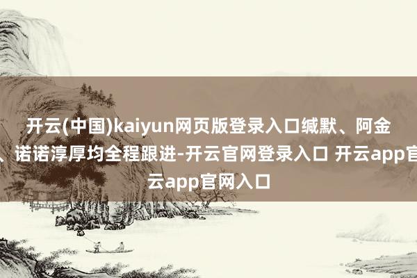 开云(中国)kaiyun网页版登录入口缄默、阿金、林曦、诺诺淳厚均全程跟进-开云官网登录入口 开云app官网入口